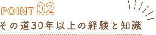 POINT02 その道30年以上の経験と知識