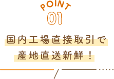 POINT01 国内工場直接取引で産地直送新鮮！