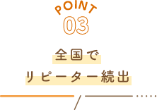 POINT03 全国でリピーター続出