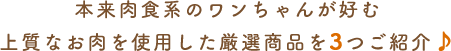 本来肉食系のワンちゃんが好む上質なお肉を使用した厳選商品を3つご紹介♪