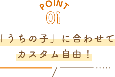 POINT01 「うちの子」に合わせてカスタム自由!